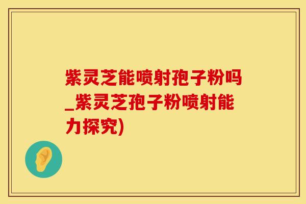 紫灵芝能喷射孢子粉吗_紫灵芝孢子粉喷射能力探究)