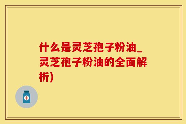 什么是灵芝孢子粉油_灵芝孢子粉油的全面解析)