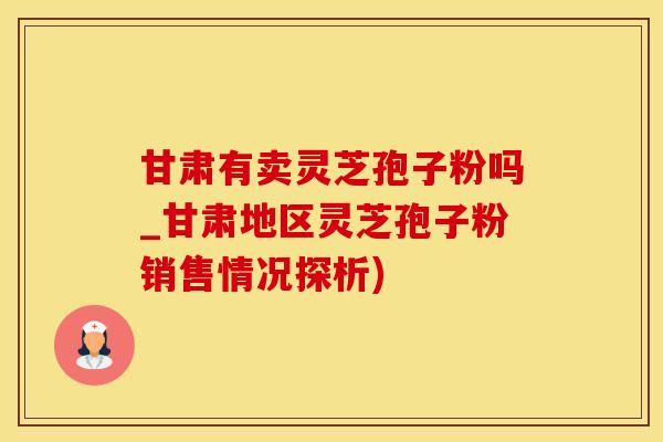 甘肃有卖灵芝孢子粉吗_甘肃地区灵芝孢子粉销售情况探析)