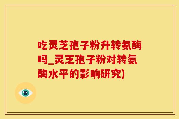 吃灵芝孢子粉升转氨酶吗_灵芝孢子粉对转氨酶水平的影响研究)