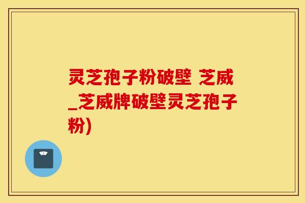 灵芝孢子粉破壁 芝威_芝威牌破壁灵芝孢子粉)