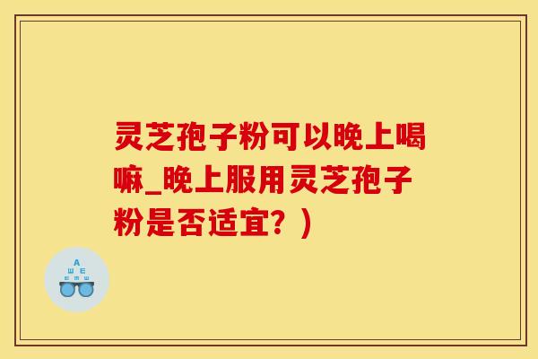 灵芝孢子粉可以晚上喝嘛_晚上服用灵芝孢子粉是否适宜？)