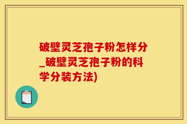 破壁灵芝孢子粉怎样分_破壁灵芝孢子粉的科学分装方法)