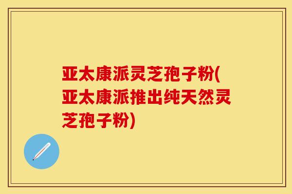 亚太康派灵芝孢子粉(亚太康派推出纯天然灵芝孢子粉)