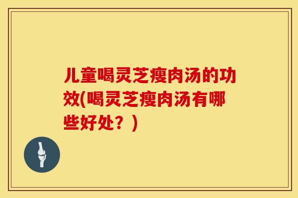 儿童喝灵芝瘦肉汤的功效(喝灵芝瘦肉汤有哪些好处？)