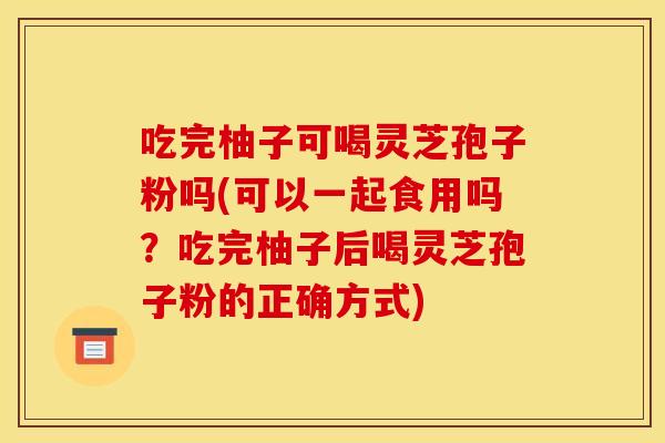 吃完柚子可喝灵芝孢子粉吗(可以一起食用吗？吃完柚子后喝灵芝孢子粉的正确方式)