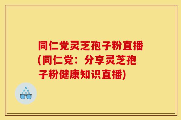 同仁党灵芝孢子粉直播(同仁党：分享灵芝孢子粉健康知识直播)