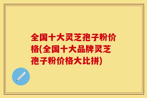 全国十大灵芝孢子粉价格(全国十大品牌灵芝孢子粉价格大比拼)