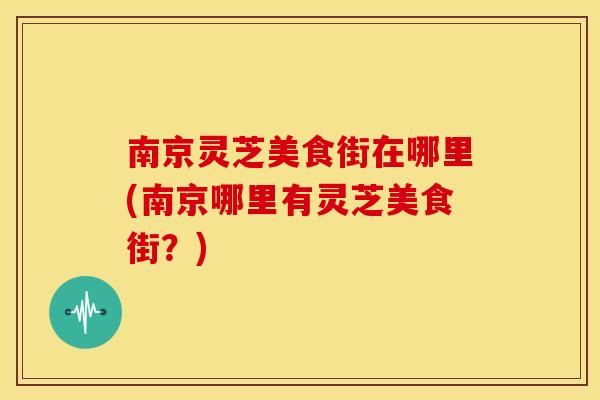 南京灵芝美食街在哪里(南京哪里有灵芝美食街?)