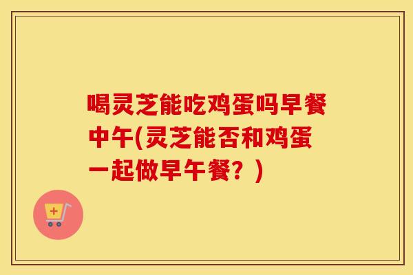 喝灵芝能吃鸡蛋吗早餐中午(灵芝能否和鸡蛋一起做早午餐？)