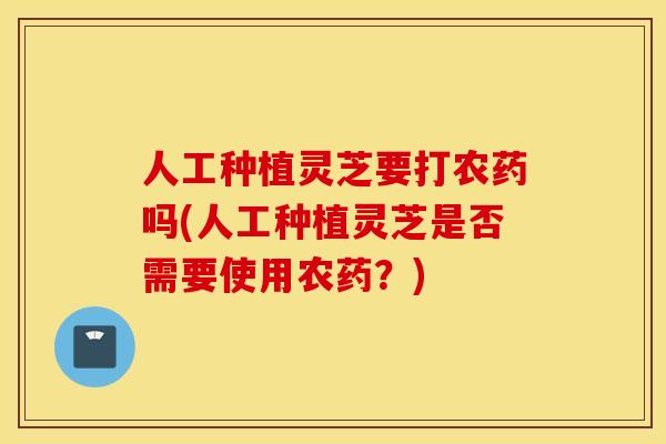 人工种植灵芝要打农药吗(人工种植灵芝是否需要使用农药？)