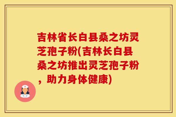 吉林省长白县桑之坊灵芝孢子粉(吉林长白县桑之坊推出灵芝孢子粉，助力身体健康)