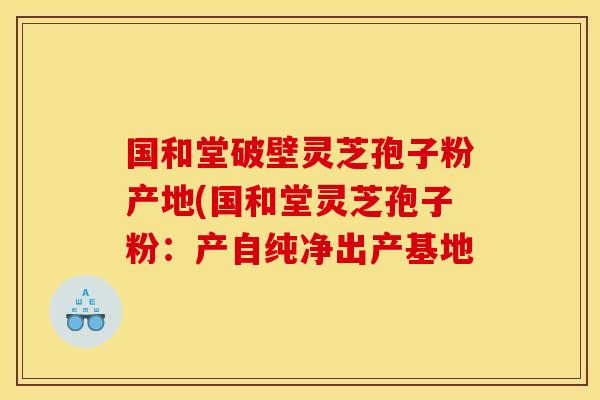 国和堂破壁灵芝孢子粉产地(国和堂灵芝孢子粉：产自纯净出产基地
