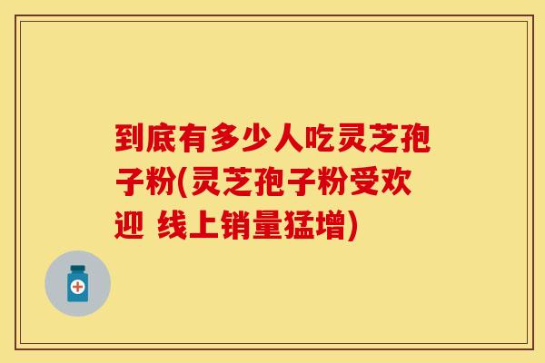 到底有多少人吃灵芝孢子粉(灵芝孢子粉受欢迎 线上销量猛增)