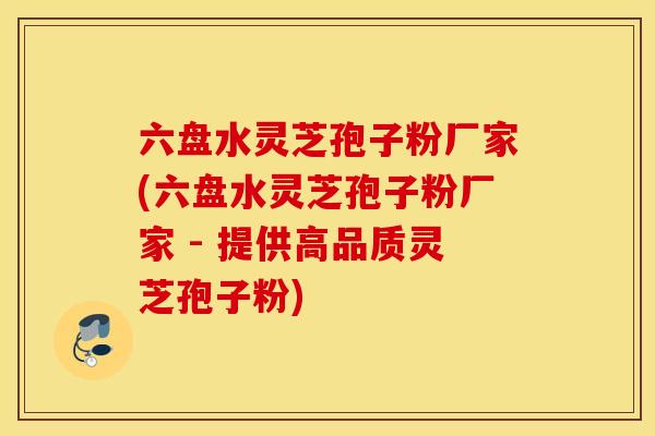 六盘水灵芝孢子粉厂家(六盘水灵芝孢子粉厂家 - 提供高品质灵芝孢子粉)