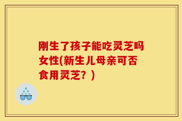 刚生了孩子能吃灵芝吗女性(新生儿母亲可否食用灵芝？)
