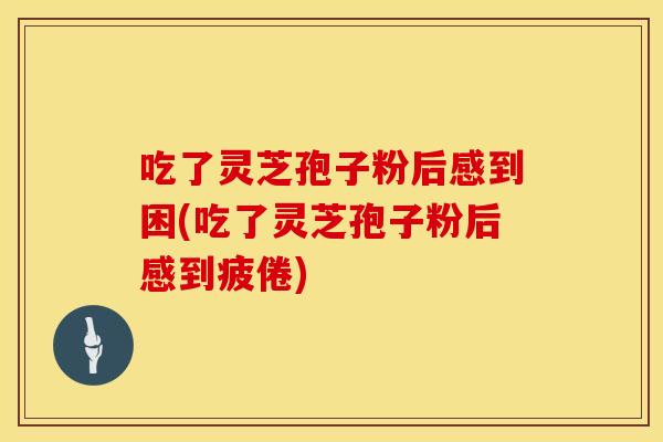 吃了灵芝孢子粉后感到困(吃了灵芝孢子粉后感到疲倦)