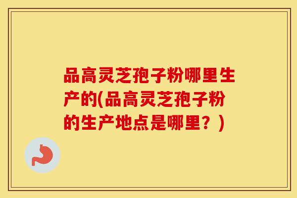 品高灵芝孢子粉哪里生产的(品高灵芝孢子粉的生产地点是哪里?)