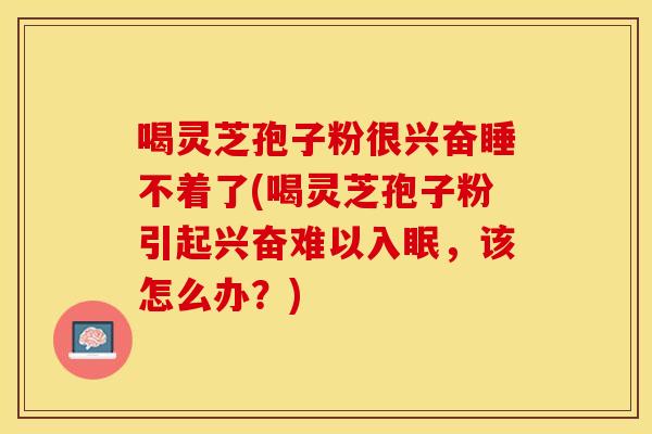 喝灵芝孢子粉很兴奋睡不着了(喝灵芝孢子粉引起兴奋难以入眠，该怎么办？)