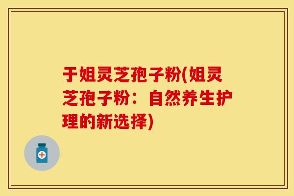 于姐灵芝孢子粉(姐灵芝孢子粉:自然养生护理的新选择)