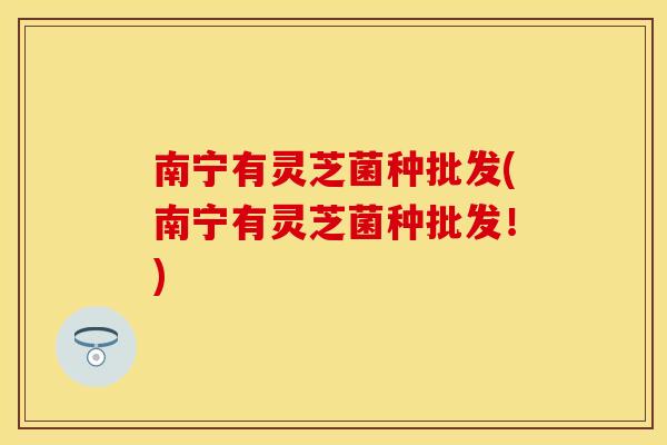 南宁有灵芝菌种批发(南宁有灵芝菌种批发!)