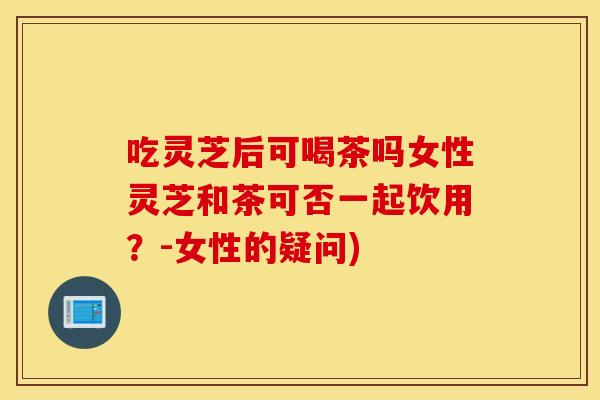 吃灵芝后可喝茶吗女性灵芝和茶可否一起饮用？-女性的疑问)