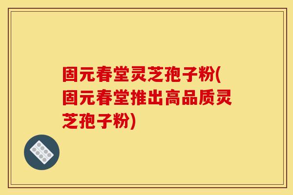 固元春堂灵芝孢子粉(固元春堂推出高品质灵芝孢子粉)