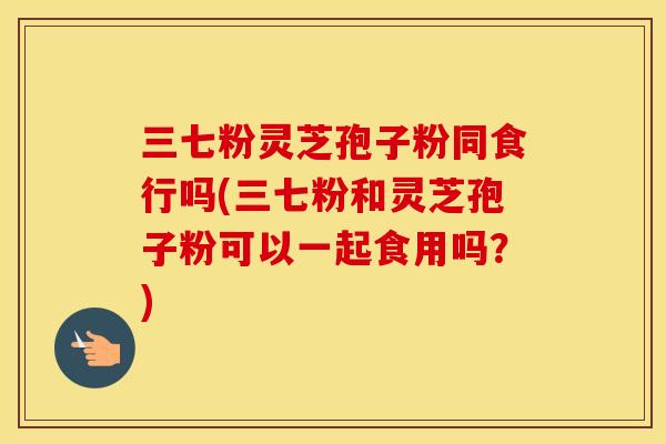 三七粉灵芝孢子粉同食行吗(三七粉和灵芝孢子粉可以一起食用吗?)