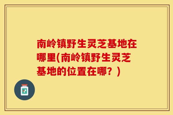南岭镇野生灵芝基地在哪里(南岭镇野生灵芝基地的位置在哪？)