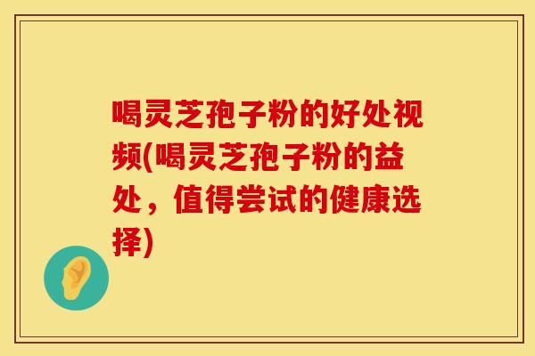 喝灵芝孢子粉的好处视频(喝灵芝孢子粉的益处,值得尝试的健康选择)