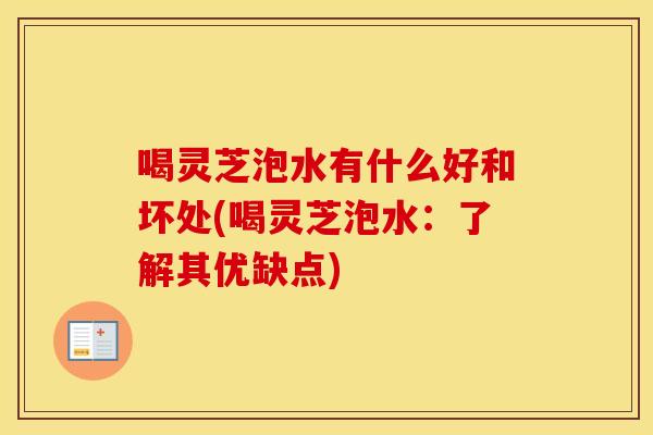 喝灵芝泡水有什么好和坏处(喝灵芝泡水:了解其优缺点)