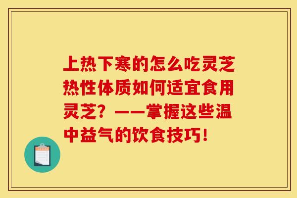 上热下寒的怎么吃灵芝热性体质如何适宜食用灵芝?——掌握这些温中益气的饮食技巧!