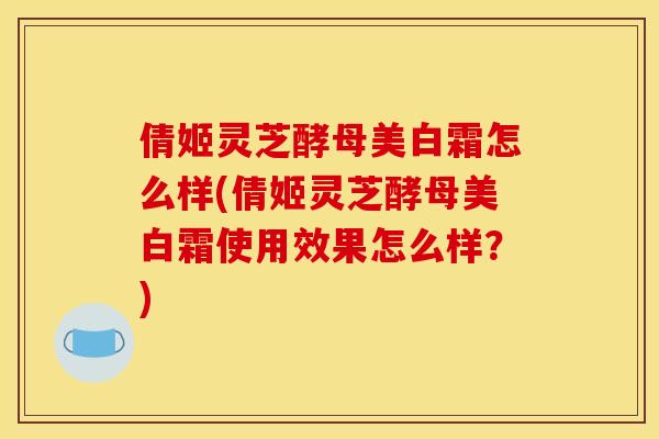 倩姬灵芝酵母美白霜怎么样(倩姬灵芝酵母美白霜使用效果怎么样?)