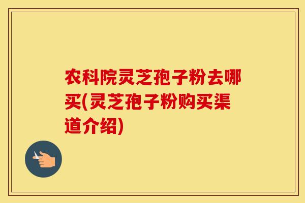 农科院灵芝孢子粉去哪买(灵芝孢子粉购买渠道介绍)