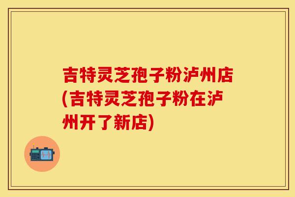吉特灵芝孢子粉泸州店(吉特灵芝孢子粉在泸州开了新店)