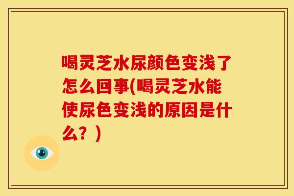 喝灵芝水尿颜色变浅了怎么回事(喝灵芝水能使尿色变浅的原因是什么?)
