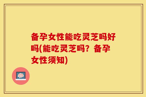 备孕女性能吃灵芝吗好吗(能吃灵芝吗？备孕女性须知)