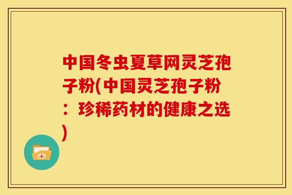 中国冬虫夏草网灵芝孢子粉(中国灵芝孢子粉:珍稀药材的健康之选)