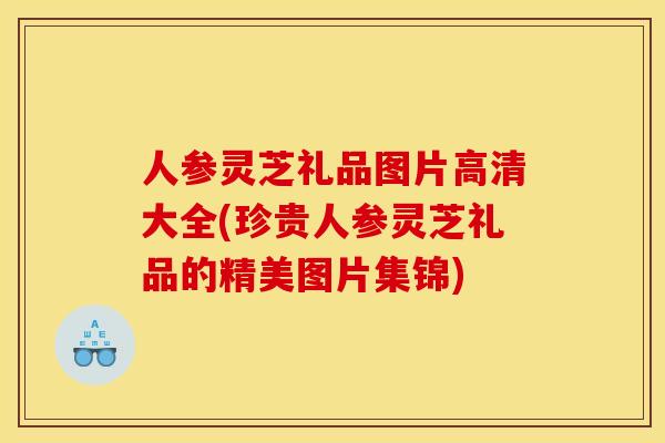 人参灵芝礼品图片高清大全(珍贵人参灵芝礼品的精美图片集锦)