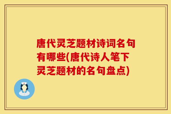 唐代灵芝题材诗词名句有哪些(唐代诗人笔下灵芝题材的名句盘点)