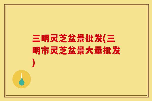 三明灵芝盆景批发(三明市灵芝盆景大量批发)