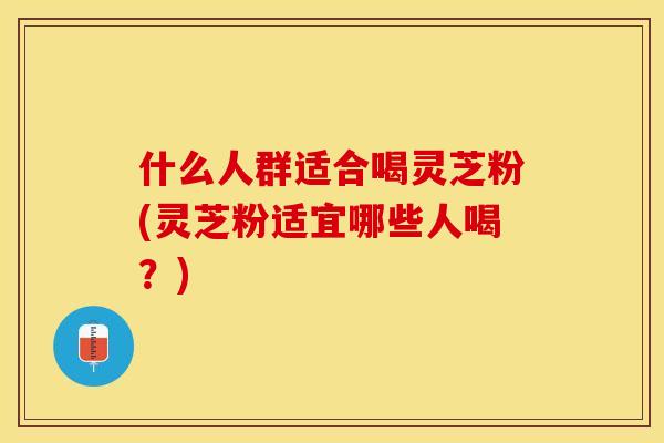 什么人群适合喝灵芝粉(灵芝粉适宜哪些人喝?)