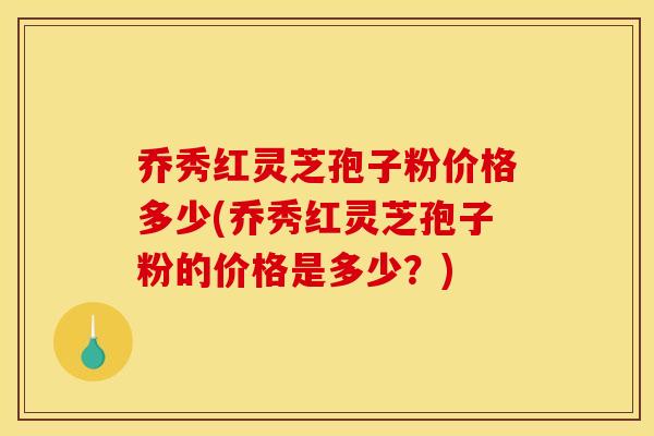 乔秀红灵芝孢子粉价格多少(乔秀红灵芝孢子粉的价格是多少？)