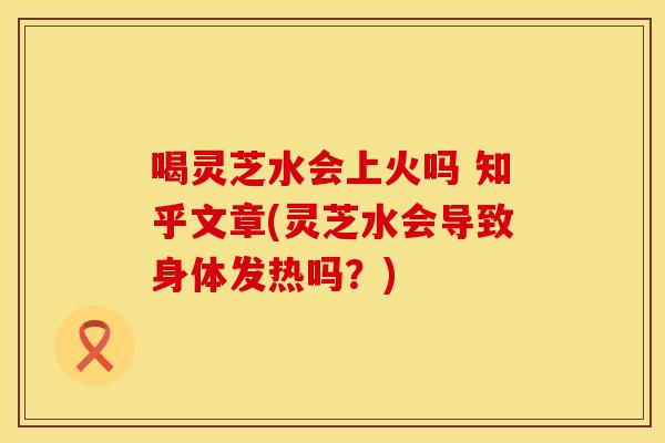 喝灵芝水会上火吗 知乎文章(灵芝水会导致身体发热吗?)