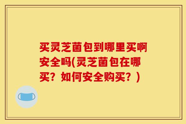 买灵芝菌包到哪里买啊安全吗(灵芝菌包在哪买?如何安全购买?)