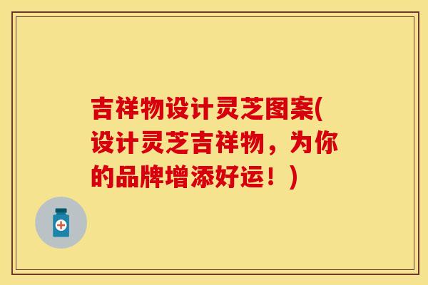 吉祥物设计灵芝图案(设计灵芝吉祥物,为你的品牌增添好运!)