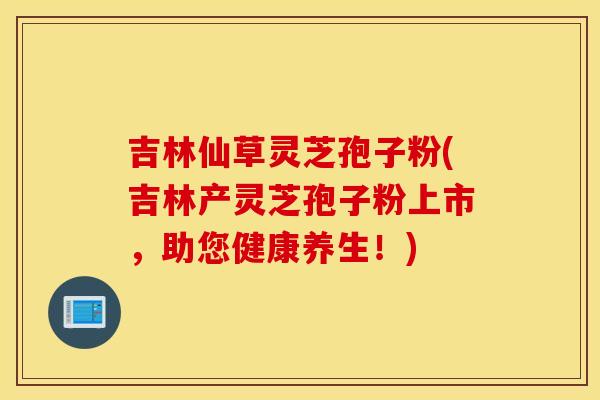 吉林仙草灵芝孢子粉(吉林产灵芝孢子粉上市,助您健康养生!)