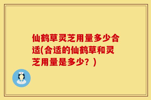 仙鹤草灵芝用量多少合适(合适的仙鹤草和灵芝用量是多少？)