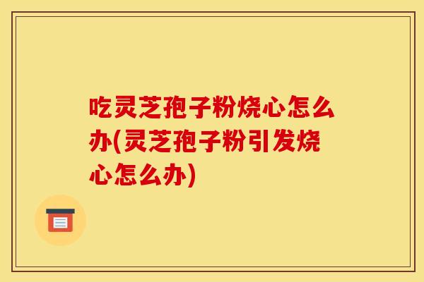 吃灵芝孢子粉烧心怎么办(灵芝孢子粉引发烧心怎么办)