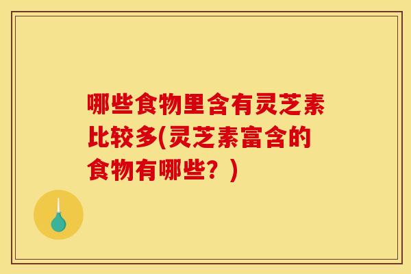 哪些食物里含有灵芝素比较多(灵芝素富含的食物有哪些?)